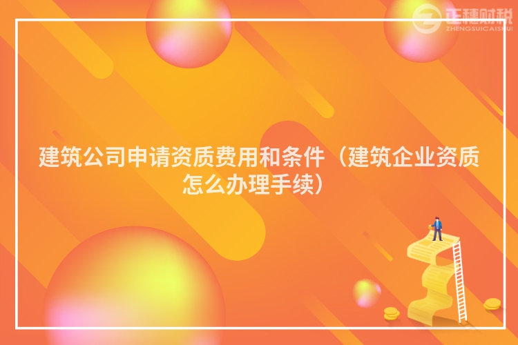 建筑公司申请资质费用和条件（建筑企业资质怎么办理手续）