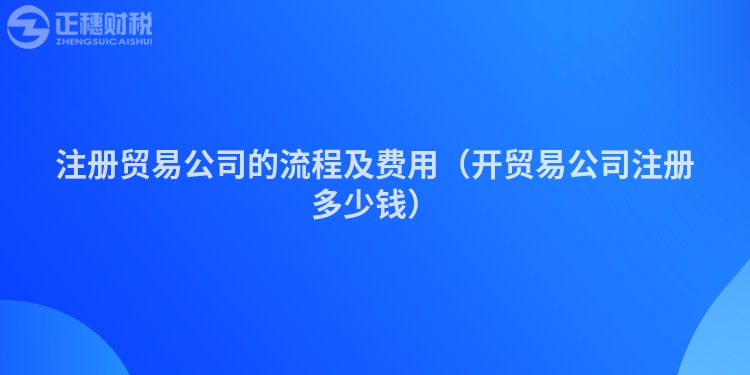 注册贸易公司的流程及费用（开贸易公司注册多少钱）