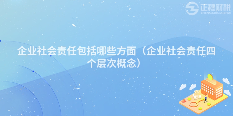 企业社会责任包括哪些方面（企业社会责任四个层次概念）