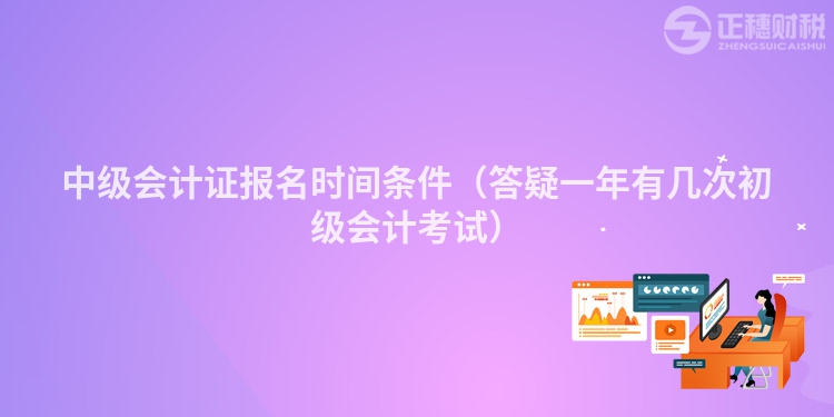 中级会计证报名时间条件（答疑一年有几次初级会计考试）