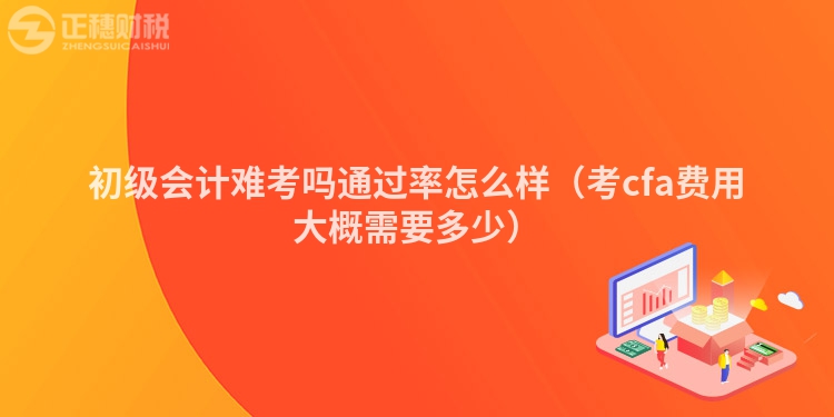 初级会计难考吗通过率怎么样（考cfa费用大概需要多少）