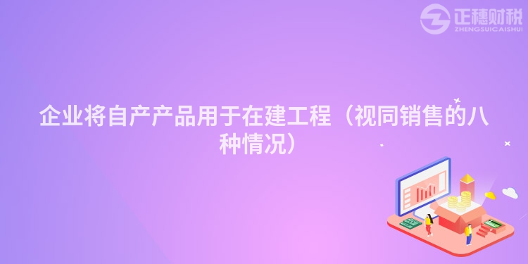 企业将自产产品用于在建工程（视同销售的八种情况）