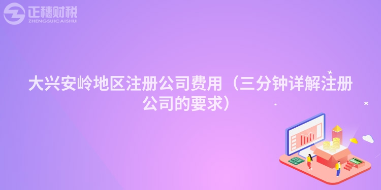 大兴安岭地区注册公司费用（三分钟详解注册公司的要求）