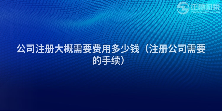 公司注册大概需要费用多少钱（注册公司需要的手续）