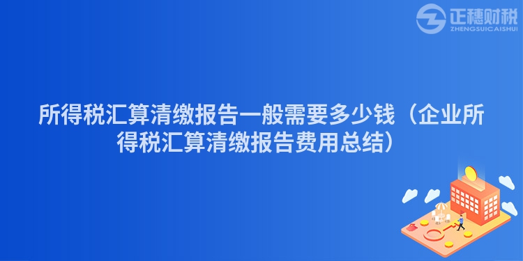 所得税汇算清缴报告一般需要多少钱（企业所得税汇算清缴报告费用总结）